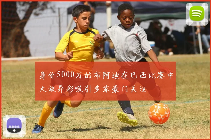 身价5000万的布阿迪在巴西比赛中大放异彩吸引多家豪门关注
