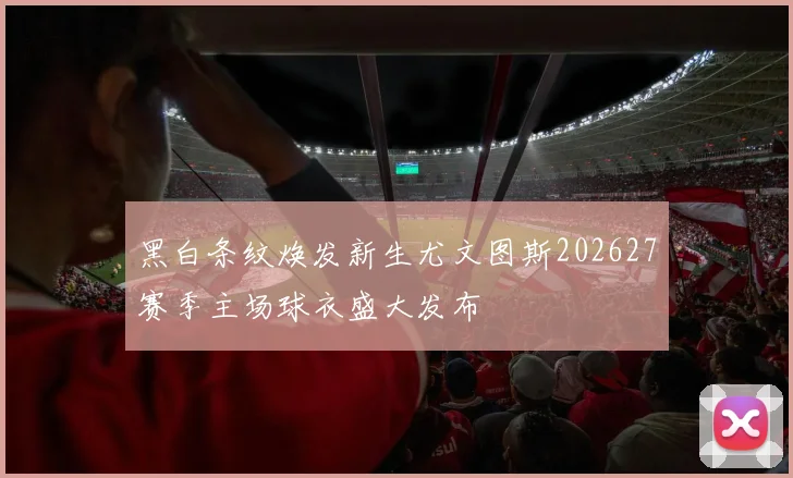 黑白条纹焕发新生尤文图斯202627赛季主场球衣盛大发布