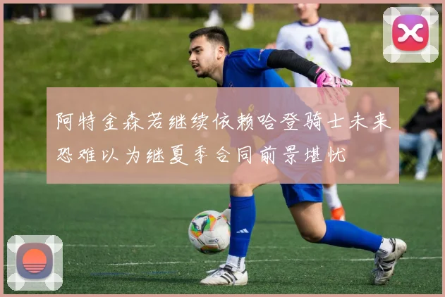 阿特金森若继续依赖哈登骑士未来恐难以为继夏季合同前景堪忧