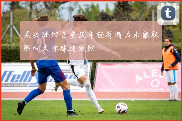 吴兴涵坦言重庆年轻有潜力未能取胜向天津球迷致歉