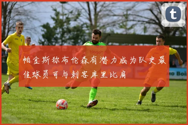 帕金斯称布伦森有潜力成为队史最佳球员可与刺客库里比肩