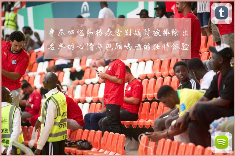鲁尼回忆弗格森告别战时被排除出名单的心情与包厢喝酒的独特体验
