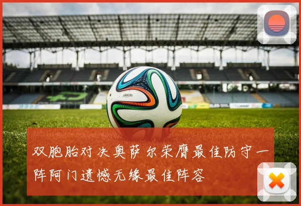 双胞胎对决奥萨尔荣膺最佳防守一阵阿门遗憾无缘最佳阵容