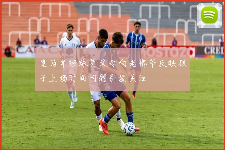 皇马年轻球员父母向老佛爷反映孩子上场时间问题引发关注