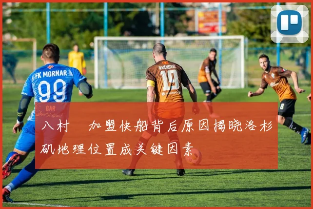 八村塁加盟快船背后原因揭晓洛杉矶地理位置成关键因素